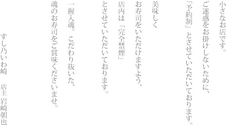 小さなお店です。 ご迷惑をお掛けしないために、「予約制」とさせていただいております。 美味しくお寿司をいただけますよう、店内は「完全禁煙」とさせていただいております。一握人魂。こだわり抜いた、魂のお寿司をご賞味くださいませ。すし乃いわ崎 店主 岩崎朝也